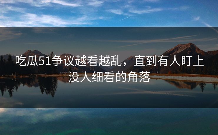 吃瓜51争议越看越乱，直到有人盯上没人细看的角落