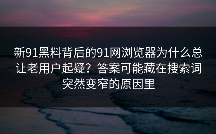 新91黑料背后的91网浏览器为什么总让老用户起疑?答案可能藏在搜索词突然变窄的原因里 新91黑料背后的91网浏览器为什么总让老用户起疑?答案可能藏在搜索词突然变窄的原因里