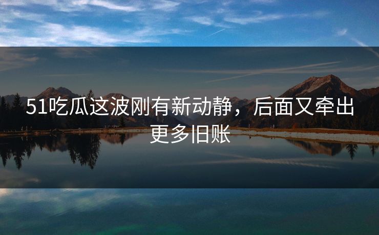 51吃瓜这波刚有新动静，后面又牵出更多旧账